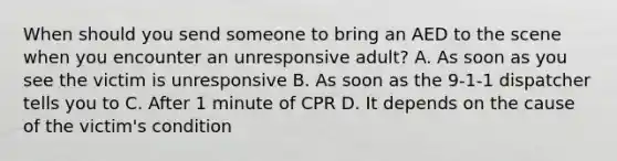 When should you send someone to bring an AED to the scene when you encounter an unresponsive adult? A. As soon as you see the victim is unresponsive B. As soon as the 9-1-1 dispatcher tells you to C. After 1 minute of CPR D. It depends on the cause of the victim's condition