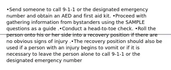 •Send someone to call 9-1-1 or the designated emergency number and obtain an AED and first aid kit. •Proceed with gathering information from bystanders using the SAMPLE questions as a guide .•Conduct a head-to-toe check. •Roll the person onto his or her side into a recovery position if there are no obvious signs of injury .•The recovery position should also be used if a person with an injury begins to vomit or if it is necessary to leave the person alone to call 9-1-1 or the designated emergency number