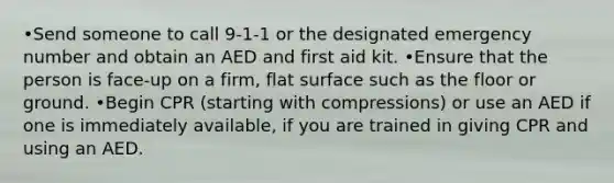 •Send someone to call 9-1-1 or the designated emergency number and obtain an AED and first aid kit. •Ensure that the person is face-up on a firm, flat surface such as the floor or ground. •Begin CPR (starting with compressions) or use an AED if one is immediately available, if you are trained in giving CPR and using an AED.