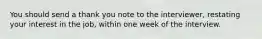 You should send a thank you note to the interviewer, restating your interest in the job, within one week of the interview.