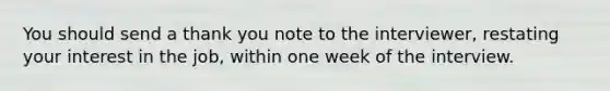 You should send a thank you note to the interviewer, restating your interest in the job, within one week of the interview.
