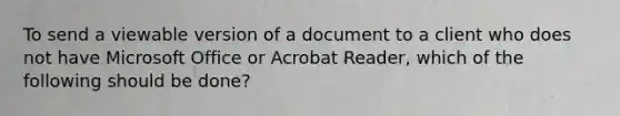 To send a viewable version of a document to a client who does not have Microsoft Office or Acrobat Reader, which of the following should be done?