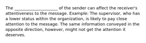 The _____________________ of the sender can affect the receiver's attentiveness to the message. Example: The supervisor, who has a lower status within the organization, is likely to pay close attention to the message. The same information conveyed in the opposite direction, however, might not get the attention it deserves.