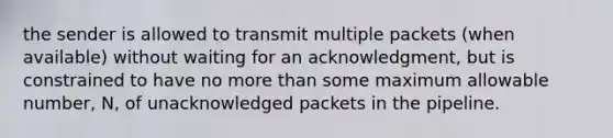 the sender is allowed to transmit multiple packets (when available) without waiting for an acknowledgment, but is constrained to have no more than some maximum allowable number, N, of unacknowledged packets in the pipeline.