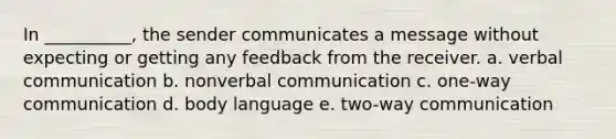 In __________, the sender communicates a message without expecting or getting any feedback from the receiver. a. verbal communication b. nonverbal communication c. one-way communication d. body language e. two-way communication