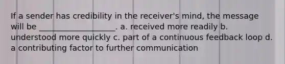 If a sender has credibility in the receiver's mind, the message will be ___________________. a. received more readily b. understood more quickly c. part of a continuous feedback loop d. a contributing factor to further communication