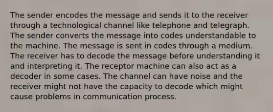 The sender encodes the message and sends it to the receiver through a technological channel like telephone and telegraph. The sender converts the message into codes understandable to the machine. The message is sent in codes through a medium. The receiver has to decode the message before understanding it and interpreting it. The receptor machine can also act as a decoder in some cases. The channel can have noise and the receiver might not have the capacity to decode which might cause problems in communication process.