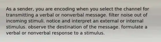 As a sender, you are encoding when you select the channel for transmitting a verbal or nonverbal message. filter noise out of incoming stimuli. notice and interpret an external or internal stimulus. observe the destination of the message. formulate a verbal or nonverbal response to a stimulus.