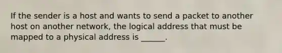 If the sender is a host and wants to send a packet to another host on another network, the logical address that must be mapped to a physical address is ______.