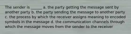 The sender is ______ a. the party getting the message sent by another party b. the party sending the message to another party c. the process by which the receiver assigns meaning to encoded symbols in the message d. the communication channels through which the message moves from the sender to the receiver