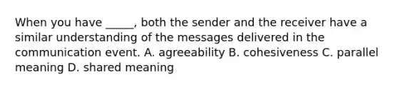 When you have _____, both the sender and the receiver have a similar understanding of the messages delivered in the communication event. A. agreeability B. cohesiveness C. parallel meaning D. shared meaning