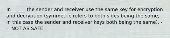 In______ the sender and receiver use the same key for encryption and decryption (symmetric refers to both sides being the same, in this case the sender and receiver keys both being the same). --- NOT AS SAFE