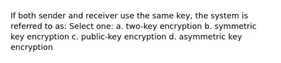 If both sender and receiver use the same key, the system is referred to as: Select one: a. two-key encryption b. symmetric key encryption c. public-key encryption d. asymmetric key encryption