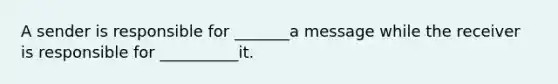 A sender is responsible for _______a message while the receiver is responsible for __________it.