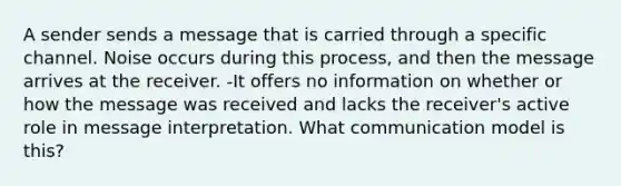 A sender sends a message that is carried through a specific channel. Noise occurs during this process, and then the message arrives at the receiver. -It offers no information on whether or how the message was received and lacks the receiver's active role in message interpretation. What communication model is this?