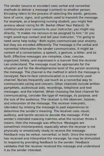 The sender (source or encoder) uses verbal and nonverbal methods to deliver a message (content) to another person. Encoding refers to the process of selecting the words, gestures, tone of voice, signs, and symbols used to transmit the message. For example, as a beginning nursing student, you might feel anxious about caring for Mr. Barker (Meet Your Patient). To communicate your concerns to your instructor, you might say directly, "It makes me nervous to be assigned to him." Or you might avoid eye contact and tell your instructor, "I'm going to need some help today." Both styles communicate your anxiety, but they are encoded differently. The message is the verbal and nonverbal information the sender communicates. It might be content of a conversation, a speech, a gesture, a letter, and so forth. Effective messages are complete, clear, concise, organized, timely, and expressed in a manner that the receiver can understand. The message must be appropriate for the situation and for the developmental level of the person receiving the message. The channel is the method in which the message is conveyed. Face-to-face communication is a commonly used channel. Nurses frequently use touch as a nonverbal way to communicate caring and concern. Other channels include written pamphlets, audiovisual aids, recordings, telephone and text messages, and the Internet. When choosing the best channel for communicating, consider the type of message, its purpose, and the size of the audience. The receiver is the observer, listener, and interpreter of the message. The receiver interprets, (decodes) by relating the message to past experiences to determine the sender's meaning. The receiver uses visual, auditory, and tactile senses to decode the message. If the sender's intended meaning matches what the receiver thinks it means, then the message was effective. Messages are sometimes misinterpreted, especially when the receiver is not physically or emotionally ready to receive the message. Feedback may be verbal, nonverbal, or both. Once the receiver has received and interpreted the message, he may be stimulated to respond by providing feedback to the sender. Feedback validates that the receiver received the message and understood it as the sender intended.