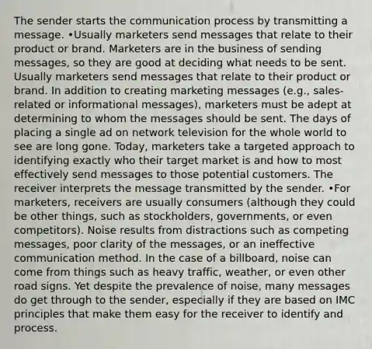 The sender starts the communication process by transmitting a message. •Usually marketers send messages that relate to their product or brand. Marketers are in the business of sending messages, so they are good at deciding what needs to be sent. Usually marketers send messages that relate to their product or brand. In addition to creating marketing messages (e.g., sales-related or informational messages), marketers must be adept at determining to whom the messages should be sent. The days of placing a single ad on network television for the whole world to see are long gone. Today, marketers take a targeted approach to identifying exactly who their target market is and how to most effectively send messages to those potential customers. The receiver interprets the message transmitted by the sender. •For marketers, receivers are usually consumers (although they could be other things, such as stockholders, governments, or even competitors). Noise results from distractions such as competing messages, poor clarity of the messages, or an ineffective communication method. In the case of a billboard, noise can come from things such as heavy traffic, weather, or even other road signs. Yet despite the prevalence of noise, many messages do get through to the sender, especially if they are based on IMC principles that make them easy for the receiver to identify and process.