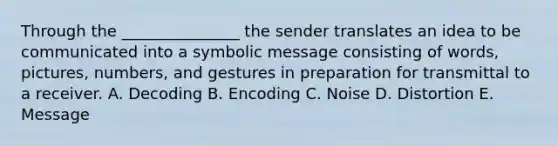 Through the _______________ the sender translates an idea to be communicated into a symbolic message consisting of words, pictures, numbers, and gestures in preparation for transmittal to a receiver. A. Decoding B. Encoding C. Noise D. Distortion E. Message