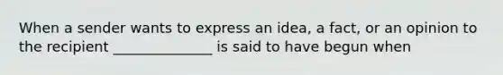 When a sender wants to express an idea, a fact, or an opinion to the recipient ______________ is said to have begun when