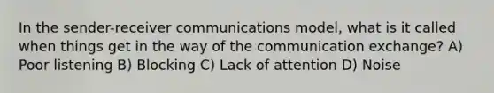 In the sender-receiver communications model, what is it called when things get in the way of the communication exchange? A) Poor listening B) Blocking C) Lack of attention D) Noise