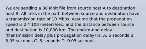 We are sending a 30 Mbit file from source host A to destination host B. All links in the path between source and destination have a transmission rate of 10 Mbps. Assume that the propagation speed is 2 * 108 meters/sec, and the distance between source and destination is 10,000 km. The end-to-end delay (transmission delay plus propagation delay) is: A. 6 seconds B. 3.05 seconds C. 3 seconds D. 0.05 seconds