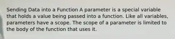 Sending Data into a Function A parameter is a special variable that holds a value being passed into a function. Like all variables, parameters have a scope. The scope of a parameter is limited to the body of the function that uses it.