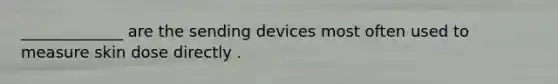 _____________ are the sending devices most often used to measure skin dose directly .