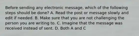 Before sending any electronic message, which of the following steps should be done? A. Read the post or message slowly and edit if needed. B. Make sure that you are not challenging the person you are writing to. C. Imagine that the message was received instead of sent. D. Both A and C