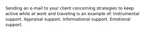 Sending an e-mail to your client concerning strategies to keep active while at work and traveling is an example of: Instrumental support. Appraisal support. Informational support. Emotional support.