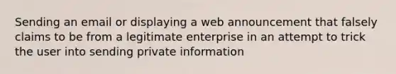 Sending an email or displaying a web announcement that falsely claims to be from a legitimate enterprise in an attempt to trick the user into sending private information