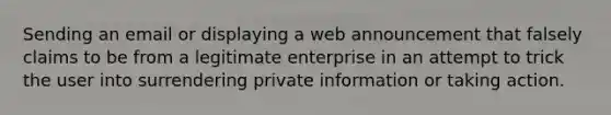 Sending an email or displaying a web announcement that falsely claims to be from a legitimate enterprise in an attempt to trick the user into surrendering private information or taking action.