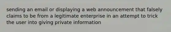 sending an email or displaying a web announcement that falsely claims to be from a legitimate enterprise in an attempt to trick the user into giving private information