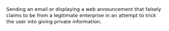 Sending an email or displaying a web announcement that falsely claims to be from a legitimate enterprise in an attempt to trick the user into giving private information.