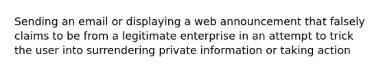 Sending an email or displaying a web announcement that falsely claims to be from a legitimate enterprise in an attempt to trick the user into surrendering private information or taking action