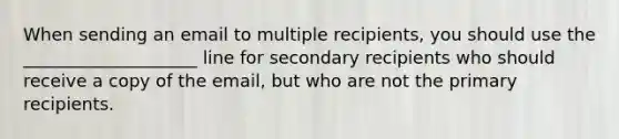 When sending an email to multiple recipients, you should use the ____________________ line for secondary recipients who should receive a copy of the email, but who are not the primary recipients.