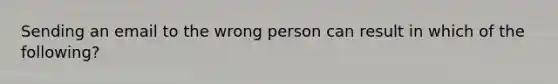 Sending an email to the wrong person can result in which of the following?