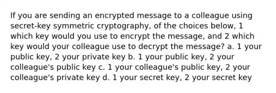 If you are sending an encrypted message to a colleague using secret-key symmetric cryptography, of the choices below, 1 which key would you use to encrypt the message, and 2 which key would your colleague use to decrypt the message? a. 1 your public key, 2 your private key b. 1 your public key, 2 your colleague's public key c. 1 your colleague's public key, 2 your colleague's private key d. 1 your secret key, 2 your secret key