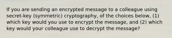 If you are sending an encrypted message to a colleague using secret-key (symmetric) cryptography, of the choices below, (1) which key would you use to encrypt the message, and (2) which key would your colleague use to decrypt the message?