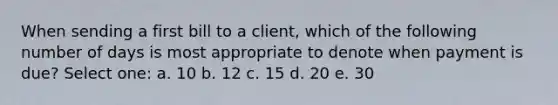 When sending a first bill to a client, which of the following number of days is most appropriate to denote when payment is due? Select one: a. 10 b. 12 c. 15 d. 20 e. 30