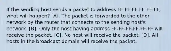 If the sending host sends a packet to address FF-FF-FF-FF-FF-FF, what will happen? [A]. The packet is forwarded to the other network by the router that connects to the sending host's network. [B]. Only the host having address FF-FF-FF-FF-FF-FF will receive the packet. [C]. No host will receive the packet. [D]. All hosts in the broadcast domain will receive the packet.