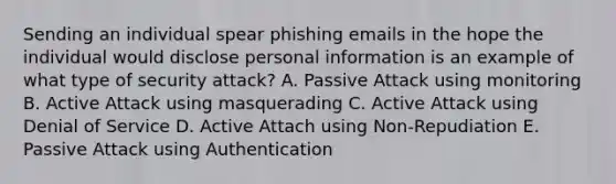 Sending an individual spear phishing emails in the hope the individual would disclose personal information is an example of what type of security attack? A. Passive Attack using monitoring B. Active Attack using masquerading C. Active Attack using Denial of Service D. Active Attach using Non-Repudiation E. Passive Attack using Authentication