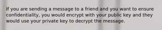 If you are sending a message to a friend and you want to ensure confidentiality, you would encrypt with your public key and they would use your private key to decrypt the message.