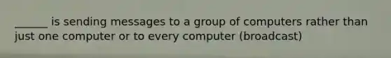 ______ is sending messages to a group of computers rather than just one computer or to every computer (broadcast)