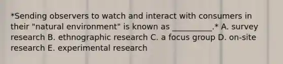 *Sending observers to watch and interact with consumers in their​ "natural environment" is known as​ __________.* A. survey research B. ethnographic research C. a focus group D. ​on-site research E. experimental research