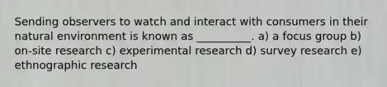 Sending observers to watch and interact with consumers in their​ natural environment is known as​ __________. a) a focus group b) on-site research c) experimental research d) survey research e) ethnographic research