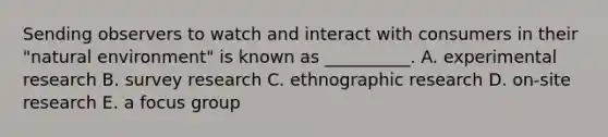 Sending observers to watch and interact with consumers in their​ "natural environment" is known as​ __________. A. experimental research B. survey research C. ethnographic research D. ​on-site research E. a focus group