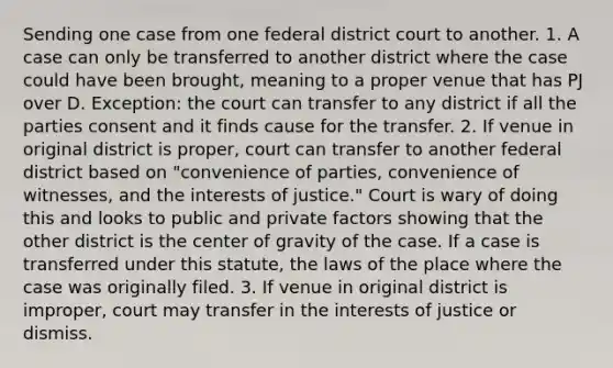 Sending one case from one federal district court to another. 1. A case can only be transferred to another district where the case could have been brought, meaning to a proper venue that has PJ over D. Exception: the court can transfer to any district if all the parties consent and it finds cause for the transfer. 2. If venue in original district is proper, court can transfer to another federal district based on "convenience of parties, convenience of witnesses, and the interests of justice." Court is wary of doing this and looks to public and private factors showing that the other district is the center of gravity of the case. If a case is transferred under this statute, the laws of the place where the case was originally filed. 3. If venue in original district is improper, court may transfer in the interests of justice or dismiss.