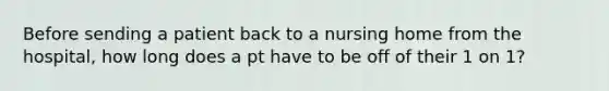 Before sending a patient back to a nursing home from the hospital, how long does a pt have to be off of their 1 on 1?