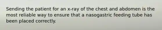 Sending the patient for an x-ray of the chest and abdomen is the most reliable way to ensure that a nasogastric feeding tube has been placed correctly.