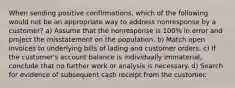 When sending positive confirmations, which of the following would not be an appropriate way to address nonresponse by a customer? a) Assume that the nonresponse is 100% in error and project the misstatement on the population. b) Match open invoices to underlying bills of lading and customer orders. c) If the customer's account balance is individually immaterial, conclude that no further work or analysis is necessary. d) Search for evidence of subsequent cash receipt from the customer.